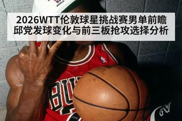 2026WTT伦敦球星挑战赛男单前瞻 邱党发球变化与前三板抢攻选择分析