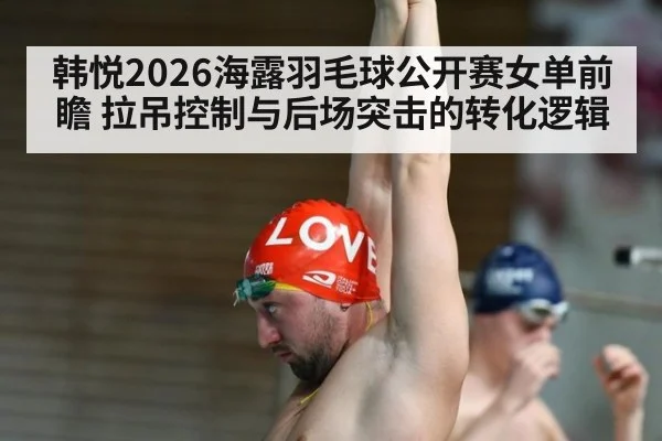 韩悦2026海露羽毛球公开赛女单前瞻 拉吊控制与后场突击的转化逻辑